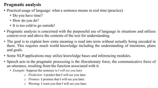 Pragmatic analysis
• Practical usage of language: what a sentence means in real time (practice)
• Do you have time?
• How do you do?
• It is too cold to go outside!
• Pragmatic analysis is concerned with the purposeful use of language in situations and utilizes
context over and above the contents of the text for understanding.
• The goal is to explain how extra meaning is read into texts without actually being encoded in
them. This requires much world knowledge including the understanding of intentions, plans
and goals.
• Some NLP applications may utilize knowledge bases and inferencing modules.
• Speech acts in the pragmatic processing is the illocutionary force, the communicative force of
an utterance, resulting from the function associated with it.
• Example: Suppose the sentence is I will see you later.
o Prediction: I predict that I will see you later.
o Promise: I promise that I will see you later.
o Warning: I warn you that I will see you later.
 