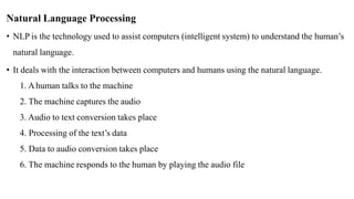Natural Language Processing
• NLP is the technology used to assist computers (intelligent system) to understand the human’s
natural language.
• It deals with the interaction between computers and humans using the natural language.
1. Ahuman talks to the machine
2. The machine captures the audio
3. Audio to text conversion takes place
4. Processing of the text’s data
5. Data to audio conversion takes place
6. The machine responds to the human by playing the audio file
 