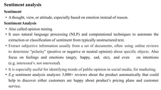 Sentiment analysis
Sentiment
• Athought, view, or attitude, especially based on emotion instead of reason.
SentimentAnalysis
• Also called opinion mining
• It uses natural language processing (NLP) and computational techniques to automate the
extraction or classification of sentiment from typically unstructured text.
• Extract subjective information usually from a set of documents, often using online reviews
to determine "polarity" (positive or negative or neutral opinion) about specific objects. Also
focus on feelings and emotions (angry, happy, sad, etc), and even on intentions
(e.g. interested v. not interested).
• It is especially useful for identifying trends of public opinion in social media, for marketing.
• E.g sentiment analysis analyzes 3,000+ reviews about the product automatically that could
help to discover either customers are happy about product’s pricing plans and customer
service.
 