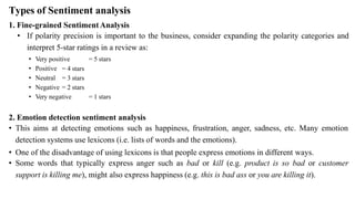 Types of Sentiment analysis
1. Fine-grained SentimentAnalysis
• If polarity precision is important to the business, consider expanding the polarity categories and
interpret 5-star ratings in a review as:
= 4 stars
= 3 stars
• Very positive = 5 stars
• Positive
• Neutral
• Negative = 2 stars
• Very negative = 1 stars
2. Emotion detection sentiment analysis
• This aims at detecting emotions such as happiness, frustration, anger, sadness, etc. Many emotion
detection systems use lexicons (i.e. lists of words and the emotions).
• One of the disadvantage of using lexicons is that people express emotions in different ways.
• Some words that typically express anger such as bad or kill (e.g. product is so bad or customer
support is killing me), might also express happiness (e.g. this is bad ass or you are killing it).
 