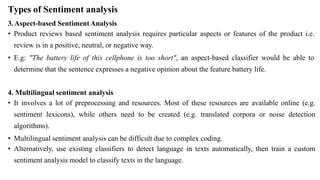 Types of Sentiment analysis
3.Aspect-based SentimentAnalysis
• Product reviews based sentiment analysis requires particular aspects or features of the product i.e.
review is in a positive, neutral, or negative way.
• E.g: "The battery life of this cellphone is too short", an aspect-based classifier would be able to
determine that the sentence expresses a negative opinion about the feature battery life.
4. Multilingual sentiment analysis
• It involves a lot of preprocessing and resources. Most of these resources are available online (e.g.
sentiment lexicons), while others need to be created (e.g. translated corpora or noise detection
algorithms).
• Multilingual sentiment analysis can be difficult due to complex coding.
• Alternatively, use existing classifiers to detect language in texts automatically, then train a custom
sentiment analysis model to classify texts in the language.
 