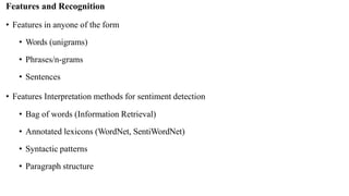 Features and Recognition
• Features in anyone of the form
• Words (unigrams)
• Phrases/n-grams
• Sentences
• Features Interpretation methods for sentiment detection
• Bag of words (Information Retrieval)
• Annotated lexicons (WordNet, SentiWordNet)
• Syntactic patterns
• Paragraph structure
 