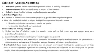 Sentiment Analysis Algorithms
1.
2.
3.
Rule-based systems: Perform sentiment analysis based on a set of manually crafted rules.
Automatic systems: Using machine learning techniques to learn from data.
Hybrid systems: Combine both rule-based and automatic approaches.
1. Rule-basedApproaches
• It uses a set of human-crafted rules to identify subjectivity, polarity, or the subject of an opinion.
• These rules may include various techniques developed in computational linguistics such as:
 Stemming, tokenization, part-of-speech tagging and parsing.
 Lexicons (i.e. lists of words and expressions).
Rule-based system working principle:
ugly and positive words such
1. Defines two lists of polarized words (e.g. negative words such as bad, worst,
as good, best, beautiful, etc.).
2. Counts the number of positive and negative words that appear in a given text.
3. If the number of positive word appearances is greater than the number of negative word appearances, the system returns a
positive sentiment, and vice versa. If the numbers are even, the system will return a neutral sentiment.
• Drawback: Rule-based systems are very naive since not considers how words are combined in a sequence. Also, new rules
could be added to support new expressions and vocabulary, it may affect previous results, and the whole system can get very
complex. Since rule-based systems often require fine-tuning and maintenance, need regular investments.
 