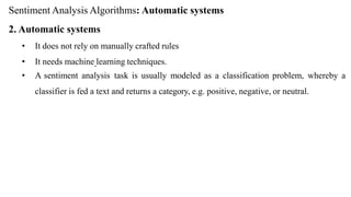 Sentiment Analysis Algorithms: Automatic systems
2. Automatic systems
• It does not rely on manually crafted rules
• It needs machine learning techniques.
• A sentiment analysis task is usually modeled as a classification problem, whereby a
classifier is fed a text and returns a category, e.g. positive, negative, or neutral.
 