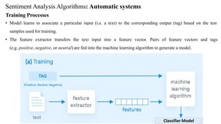 Sentiment Analysis Algorithms: Automatic systems
Training Processes
• Model learns to associate a particular input (i.e. a text) to the corresponding output (tag) based on the test
samples used for training.
• The feature extractor transfers the text input into a feature vector. Pairs of feature vectors and tags
(e.g. positive, negative, or neutral) are fed into the machine learning algorithm to generate a model.
Classifier Model
 