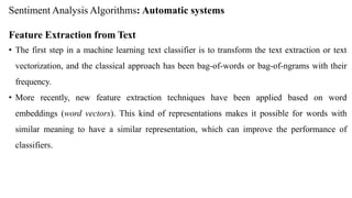 Sentiment Analysis Algorithms: Automatic systems
Feature Extraction from Text
• The first step in a machine learning text classifier is to transform the text extraction or text
vectorization, and the classical approach has been bag-of-words or bag-of-ngrams with their
frequency.
• More recently, new feature extraction techniques have been applied based on word
embeddings (word vectors). This kind of representations makes it possible for words with
similar meaning to have a similar representation, which can improve the performance of
classifiers.
 