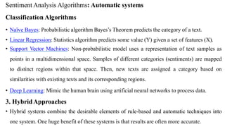 Sentiment Analysis Algorithms: Automatic systems
Classification Algorithms
• Naïve Bayes: Probabilistic algorithm Bayes’s Theorem predicts the category of a text.
• Linear Regression: Statistics algorithm predicts some value (Y) given a set of features (X).
• Support Vector Machines: Non-probabilistic model uses a representation of text samples as
points in a multidimensional space. Samples of different categories (sentiments) are mapped
to distinct regions within that space. Then, new texts are assigned a category based on
similarities with existing texts and its corresponding regions.
• Deep Learning: Mimic the human brain using artificial neural networks to process data.
3. HybridApproaches
• Hybrid systems combine the desirable elements of rule-based and automatic techniques into
one system. One huge benefit of these systems is that results are often more accurate.
 
