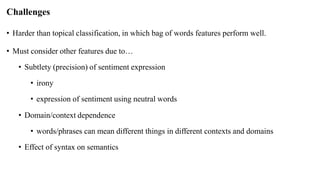 Challenges
• Harder than topical classification, in which bag of words features perform well.
• Must consider other features due to…
• Subtlety (precision) of sentiment expression
• irony
• expression of sentiment using neutral words
• Domain/context dependence
• words/phrases can mean different things in different contexts and domains
• Effect of syntax on semantics
 
