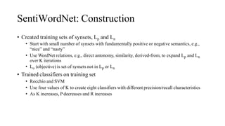 SentiWordNet: Construction
• Created training sets of synsets, Lp and Ln
• Start with small number of synsets with fundamentally positive or negative semantics, e.g.,
“nice” and “nasty”
• Use WordNet relations, e.g., direct antonomy, similarity, derived-from, to expand Lp and Ln
over K iterations
• Lo (objective) is set of synsets not in Lp or Ln
• Trained classifiers on training set
• Rocchio and SVM
• Use four values of K to create eight classifiers with different precision/recall characteristics
• As K increases, P decreases and R increases
 
