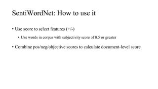 SentiWordNet: How to use it
• Use score to select features (+/-)
• Use words in corpus with subjectivity score of 0.5 or greater
• Combine pos/neg/objective scores to calculate document-level score
 