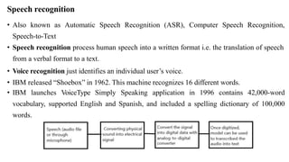 Speech recognition
• Also known as Automatic Speech Recognition (ASR), Computer Speech Recognition,
Speech-to-Text
• Speech recognition process human speech into a written format i.e. the translation of speech
from a verbal format to a text.
• Voice recognition just identifies an individual user’s voice.
• IBM released “Shoebox” in 1962. This machine recognizes 16 different words.
• IBM launches VoiceType Simply Speaking application in 1996 contains 42,000-word
vocabulary, supported English and Spanish, and included a spelling dictionary of 100,000
words.
 