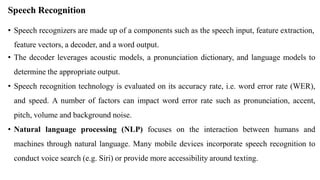 Speech Recognition
• Speech recognizers are made up of a components such as the speech input, feature extraction,
feature vectors, a decoder, and a word output.
• The decoder leverages acoustic models, a pronunciation dictionary, and language models to
determine the appropriate output.
• Speech recognition technology is evaluated on its accuracy rate, i.e. word error rate (WER),
and speed. A number of factors can impact word error rate such as pronunciation, accent,
pitch, volume and background noise.
• Natural language processing (NLP) focuses on the interaction between humans and
machines through natural language. Many mobile devices incorporate speech recognition to
conduct voice search (e.g. Siri) or provide more accessibility around texting.
 