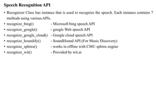 Speech Recognition API
• Recognizer Class has instance that is used to recognize the speech. Each instance contains 7
methods using variousAPIs.
• recognize_bing()
• recognize_google()
• recognize_google_cloud()
• recognize_houndify()
• recognize_sphinx()
• recognize_wit()
- Microsoft bing speech API
- google Web speech API
- Google cloud speech API
- SoundHound API (For Music Discovery)
- works in offline with CMU sphinx engine
- Provided by wit.ai
 