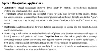 Speech Recognition Applications
• Automotive: Speech recognizers improves driver safety by enabling voice-activated navigation
systems and search capabilities in car radios.
• Technology: Virtual assistants are integrated within our daily lives through mobile devices. Human
use voice commands to access them through smartphones such as through Google Assistant or Apple’s
Siri, for voice search, or through our speakers, via Amazon’s Alexa or Microsoft’s Cortana, to play
music.
• Healthcare: Doctors and nurses leverage dictation applications to capture and log patient diagnoses
and treatment notes.
• Sales: Help a call center to transcribe thousands of phone calls between customers and agents to
identify common call patterns and issues. Cognitive bots can also talk to people via a webpage,
answering common queries and solving basic requests without waiting for a contact center agent. In
both cases, speech recognition systems reduce time to provide solution for consumer issues.
• Security: As technology integrates into our daily lives, security protocols are an increasing priority.
Voice-based authentication adds a viable level of security
 