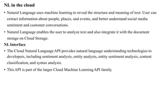 NL in the cloud
• Natural Language uses machine learning to reveal the structure and meaning of text. User can
extract information about people, places, and events, and better understand social media
sentiment and customer conversations.
• Natural Language enables the user to analyze text and also integrate it with the document
storage on Cloud Storage.
NLInterface
• The Cloud Natural LanguageAPI provides natural language understanding technologies to
developers, including sentiment analysis, entity analysis, entity sentiment analysis, content
classification, and syntax analysis.
• ThisAPI is part of the larger Cloud Machine LearningAPI family.
 