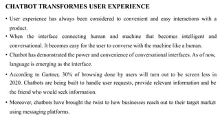 CHATBOT TRANSFORMES USER EXPERIENCE
• User experience has always been considered to convenient and easy interactions with a
product.
• When the interface connecting human and machine that becomes intelligent and
conversational. It becomes easy for the user to converse with the machine like a human.
• Chatbot has demonstrated the power and convenience of conversational interfaces. As of now,
language is emerging as the interface.
• According to Gartner, 30% of browsing done by users will turn out to be screen less in
2020. Chatbots are being built to handle user requests, provide relevant information and be
the friend who would seek information.
• Moreover, chatbots have brought the twist to how businesses reach out to their target market
using messaging platforms.
 