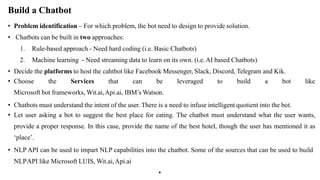 Build a Chatbot
• Problem identification – For which problem, the bot need to design to provide solution.
• Chatbots can be built in two approaches:
1. Rule-based approach - Need hard coding (i.e. Basic Chatbots)
2. Machine learning - Need streaming data to learn on its own. (i.e.AI based Chatbots)
• Decide the platforms to host the cahtbot like Facebook Messenger, Slack, Discord, Telegram and Kik.
• Choose the Services that can be leveraged to build a bot like
Microsoft bot frameworks, Wit.ai,Api.ai, IBM’s Watson.
• Chatbots must understand the intent of the user. There is a need to infuse intelligent quotient into the bot.
• Let user asking a bot to suggest the best place for eating. The chatbot must understand what the user wants,
provide a proper response. In this case, provide the name of the best hotel, though the user has mentioned it as
‘place’.
• NLP API can be used to impart NLP capabilities into the chatbot. Some of the sources that can be used to build
NLPAPI like Microsoft LUIS, Wit.ai,Api.ai
•
 