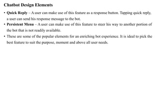 Chatbot Design Elements
• Quick Reply – A user can make use of this feature as a response button. Tapping quick reply,
a user can send his response message to the bot.
• Persistent Menu – A user can make use of this feature to steer his way to another portion of
the bot that is not readily available.
• These are some of the popular elements for an enriching bot experience. It is ideal to pick the
best feature to suit the purpose, moment and above all user needs.
 