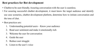 Best practices for Bot development
• Chatbot to be user-friendly.Assuring conversation with the user is seamless.
• For assuring successful chatbot development, it must know the target audience and identify
use case scenarios, chatbot development platform, determine how to initiate conversation and
the tone of chat.
• Best practices are:
1. Understanding potential users – Know your audience
2. Read user sentiment and make it emotionally rich
3. Welcome the user for conversation
4. Guide the user
5. Reduce user struggle
6. Listen to the user’s voice
 