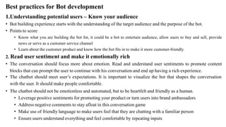 Best practices for Bot development
1.Understanding potential users – Know your audience
• Bot building experience starts with the understanding of the target audience and the purpose of the bot.
• Points to score
• Know what you are building the bot for, it could be a bot to entertain audience, allow users to buy and sell, provide
news or serve as a customer service channel
• Learn about the customer product and know how the bot fits in to make it more customer-friendly.
2. Read user sentiment and make it emotionally rich
• The conversation should focus more about emotion. Read and understand user sentiments to promote content
blocks that can prompt the user to continue with his conversation and end up having a rich experience.
• The chatbot should meet user’s expectations. It is important to visualize the bot that shapes the conversation
with the user. It should make people comfortable.
• The chatbot should not be emotionless and automated, but to be heartfelt and friendly as a human.
• Leverage positive sentiments for promoting your product or turn users into brand ambassadors
• Address negative comments to stay afloat in this conversation game
• Make use of friendly language to make users feel that they are chatting with a familiar person
• Ensure users understand everything and feel comfortable by repeating inputs
 