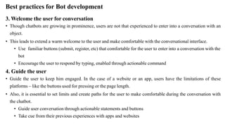 Best practices for Bot development
3. Welcome the user for conversation
• Though chatbots are growing in prominence, users are not that experienced to enter into a conversation with an
object.
• This leads to extend a warm welcome to the user and make comfortable with the conversational interface.
• Use familiar buttons (submit, register, etc) that comfortable for the user to enter into a conversation with the
bot
• Encourage the user to respond by typing, enabled through actionable command
4. Guide the user
• Guide the user to keep him engaged. In the case of a website or an app, users have the limitations of these
platforms – like the buttons used for pressing or the page length.
• Also, it is essential to set limits and create paths for the user to make comfortable during the conversation with
the chatbot.
• Guide user conversation through actionable statements and buttons
• Take cue from their previous experiences with apps and websites
 