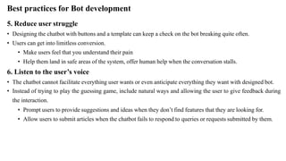 Best practices for Bot development
5. Reduce user struggle
• Designing the chatbot with buttons and a template can keep a check on the bot breaking quite often.
• Users can get into limitless conversion.
• Make users feel that you understand their pain
• Help them land in safe areas of the system, offer human help when the conversation stalls.
6. Listen to the user’s voice
• The chatbot cannot facilitate everything user wants or even anticipate everything they want with designed bot.
• Instead of trying to play the guessing game, include natural ways and allowing the user to give feedback during
the interaction.
• Prompt users to provide suggestions and ideas when they don’t find features that they are looking for.
• Allow users to submit articles when the chatbot fails to respond to queries or requests submitted by them.
 