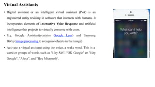 Virtual Assistants
• Digital assistant or an intelligent virtual assistant (IVA) is an
engineered entity residing in software that interacts with humans. It
incorporates elements of Interactive Voice Response and artificial
intelligence that projects to virtually converse with users.
• E.g. Google Assistant(contains Google Lens) and Samsung
Bixby(image processing to recognize objects in the image)
• Activate a virtual assistant using the voice, a wake word. This is a
word or groups of words such as "Hey Siri", "OK Google" or "Hey
Google", "Alexa", and "Hey Microsoft“.
 