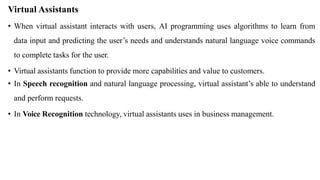 Virtual Assistants
• When virtual assistant interacts with users, AI programming uses algorithms to learn from
data input and predicting the user’s needs and understands natural language voice commands
to complete tasks for the user.
• Virtual assistants function to provide more capabilities and value to customers.
• In Speech recognition and natural language processing, virtual assistant’s able to understand
and perform requests.
• In Voice Recognition technology, virtual assistants uses in business management.
 