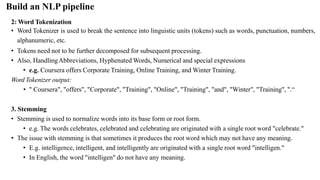 2: Word Tokenization
• Word Tokenizer is used to break the sentence into linguistic units (tokens) such as words, punctuation, numbers,
alphanumeric, etc.
• Tokens need not to be further decomposed for subsequent processing.
• Also, HandlingAbbreviations, Hyphenated Words, Numerical and special expressions
• e.g. Coursera offers Corporate Training, Online Training, and Winter Training.
Word Tokenizer output:
• " Coursera", "offers", "Corporate", "Training", "Online", "Training", "and", "Winter", "Training", ".“
3. Stemming
• Stemming is used to normalize words into its base form or root form.
• e.g. The words celebrates, celebrated and celebrating are originated with a single root word "celebrate."
• The issue with stemming is that sometimes it produces the root word which may not have any meaning.
• E.g. intelligence, intelligent, and intelligently are originated with a single root word "intelligen."
• In English, the word "intelligen" do not have any meaning.
Build an NLP pipeline
 