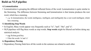 4. Lemmatization
• Lemmatization is grouping the different inflected forms of the word. Lemmatization is quite similar to
the Stemming. The difference between Stemming and lemmatization is that lemma produces the root
word, which has a meaning.
• e.g. In lemmatization, the words intelligence, intelligent, and intelligently has a root word intelligent, which
has a meaning.
5. Identifying Stop Words
• In English, Many words appear very frequently such as "is", "and", "the", and "a".
• NLP pipelines will flag these words as stop words. Stop words might be filtered out before doing any
statistical analysis.
• e.g. He is a good boy.
• Filter the words ‘is’and ‘a’
6. Dependency Parsing
• Dependency Parsing finds how all the words in the sentence are related to each other.
Build an NLP pipeline
 