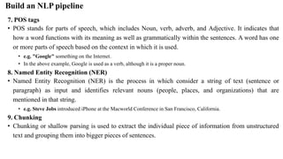 7. POS tags
• POS stands for parts of speech, which includes Noun, verb, adverb, and Adjective. It indicates that
how a word functions with its meaning as well as grammatically within the sentences. A word has one
or more parts of speech based on the context in which it is used.
• e.g. "Google" something on the Internet.
• In the above example, Google is used as a verb, although it is a proper noun.
8. Named Entity Recognition (NER)
• Named Entity Recognition (NER) is the process in which consider a string of text (sentence or
paragraph) as input and identifies relevant nouns (people, places, and organizations) that are
mentioned in that string.
• e.g. Steve Jobs introduced iPhone at the Macworld Conference in San Francisco, California.
9. Chunking
• Chunking or shallow parsing is used to extract the individual piece of information from unstructured
text and grouping them into bigger pieces of sentences.
Build an NLP pipeline
 