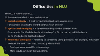 Difficulties in NLU
The NLU is harder than NLG.
NL has an extremely rich form and structure.
 Lexical ambiguity It is at very primitive level such as word-level.
−
For example: treating the word “board” as noun or verb?
 Syntax Level ambiguity A sentence can be parsed in different ways.
−
For example: “He lifted the beetle with red cap.” Did he use cap to lift the beetle
−
or he lifted a beetle that had red cap?
 Referential ambiguity Referring to something using pronouns. For example, Rima went
−
to Gauri. She said, “I am tired.” Exactly who is tired?
−
• One input can mean different meanings.
• Many inputs can mean the same thing.
 