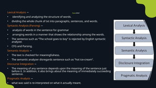 Steps of NLP
Lexical Analysis −
• identifying and analyzing the structure of words.
• dividing the whole chunk of txt into paragraphs, sentences, and words.
Syntactic Analysis (Parsing) −
• analysis of words in the sentence for grammar
• arranging words in a manner that shows the relationship among the words.
• The sentence such as “The school goes to boy” is rejected by English syntactic
analyzer.
• CFG and Parsing.
Semantic Analysis −
• The text is checked for meaningfulness.
• The semantic analyzer disregards sentence such as “hot ice-cream”.
Discourse Integration −
• The meaning of any sentence depends upon the meaning of the sentence just
before it. In addition, it also brings about the meaning of immediately succeeding
sentence.
Pragmatic Analysis −
• what was said is re-interpreted on what it actually meant.
 