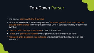 Top-Down Parser
• the parser starts with the S symbol
• attempts to rewrite it into a sequence of terminal symbols that matches the
classes of the words in the input sentence until it consists entirely of terminal
symbols
• checked with the input sentence to see if it matched
• If not, the process is started over again with a different set of rules.
• repeated until a specific rule is found which describes the structure of the
sentence.
 