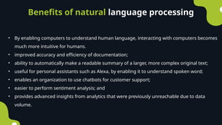 Benefits of natural language processing
• By enabling computers to understand human language, interacting with computers becomes
much more intuitive for humans.
• improved accuracy and efficiency of documentation;
• ability to automatically make a readable summary of a larger, more complex original text;
• useful for personal assistants such as Alexa, by enabling it to understand spoken word;
• enables an organization to use chatbots for customer support;
• easier to perform sentiment analysis; and
• provides advanced insights from analytics that were previously unreachable due to data
volume.
 
