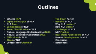 • What is NLP?
• Input and Output of NLP
• NLP Tools
• Components of NLP
• Broad Classification of NLP
• Natural Language Understanding (NLU)
• Natural Language Generation (NLG)
• Difficulties in NLU
• Steps of NLP
• Context Free Grammar
• Top-Down Parser
• Benefits of NLP
• Why NLP matters?
• How NLP works?
• Challenges of NLP
• NLP Pipeline
• Real World Applications of NLP
• Recent Developments in NLP
• Conclusion
• References
Outlines
 