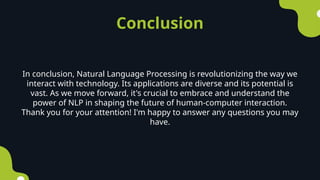 Conclusion
In conclusion, Natural Language Processing is revolutionizing the way we
interact with technology. Its applications are diverse and its potential is
vast. As we move forward, it's crucial to embrace and understand the
power of NLP in shaping the future of human-computer interaction.
Thank you for your attention! I'm happy to answer any questions you may
have.
 
