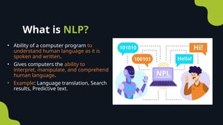 • Ability of a computer program to
understand human language as it is
spoken and written.
• Gives computers the ability to
interpret, manipulate, and comprehend
human language.
• Example: Language translation, Search
results, Predictive text.
What is NLP?
 