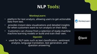 NLP Tools:
MonkeyLearn:
• platform for text analysis, allowing users to get actionable
data from text.
• provides instant data visualizations and detailed insights
for when customers want to run analysis on their data.
• Customers can choose from a selection of ready-machine
machine learning models or build and train their own.
OpenAI:
• used for NLP tasks such as text classification, sentiment
analysis, language translation, text generation, and
question answering.
 