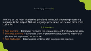 Natural Language Generation (NLG)
In many of the most interesting problems in natural language processing,
language is the output. Natural language generation focuses on three main
scenarios:
It involves –
 Text planning It includes retrieving the relevant content from knowledge base.
−
 Sentence planning It includes choosing required words, forming meaningful
−
phrases, setting tone of the sentence.
 Text Realization It is mapping sentence plan into sentence structure.
−
 