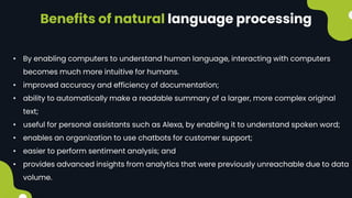 Benefits of natural language processing
• By enabling computers to understand human language, interacting with computers
becomes much more intuitive for humans.
• improved accuracy and efficiency of documentation;
• ability to automatically make a readable summary of a larger, more complex original
text;
• useful for personal assistants such as Alexa, by enabling it to understand spoken word;
• enables an organization to use chatbots for customer support;
• easier to perform sentiment analysis; and
• provides advanced insights from analytics that were previously unreachable due to data
volume.
 