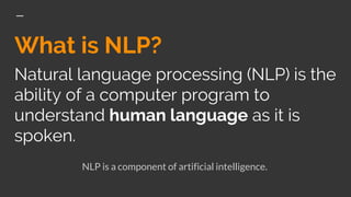 What is NLP?
Natural language processing (NLP) is the
ability of a computer program to
understand human language as it is
spoken.
NLP is a component of artificial intelligence.
 