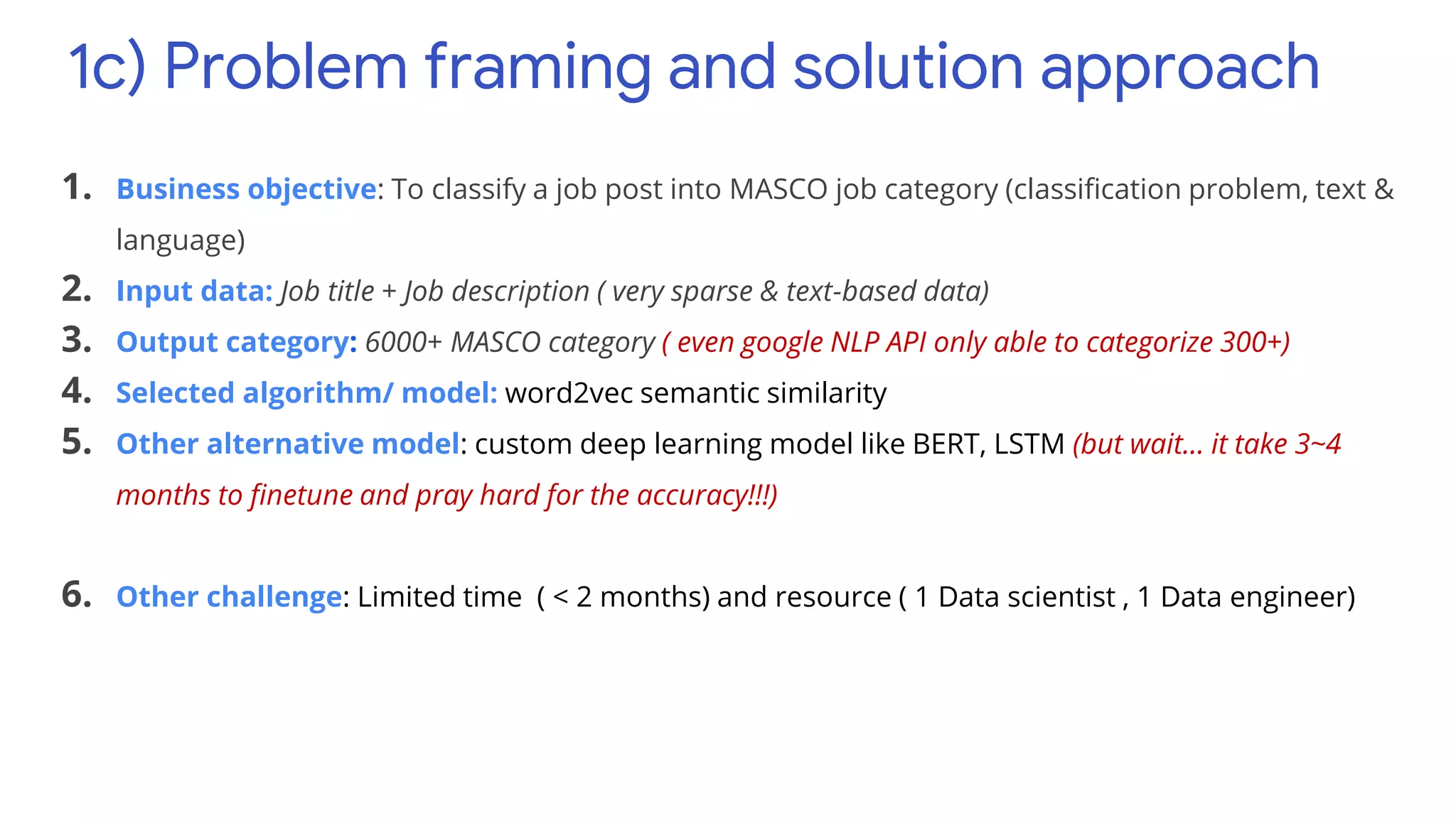 1c) Problem framing and solution approach
1. Business objective: To classify a job post into MASCO job category (classification problem, text &
language)
2. Input data: Job title + Job description ( very sparse & text-based data)
3. Output category: 6000+ MASCO category ( even google NLP API only able to categorize 300+)
4. Selected algorithm/ model: word2vec semantic similarity
5. Other alternative model: custom deep learning model like BERT, LSTM (but wait… it take 3~4
months to finetune and pray hard for the accuracy!!!)
6. Other challenge: Limited time ( < 2 months) and resource ( 1 Data scientist , 1 Data engineer)
 