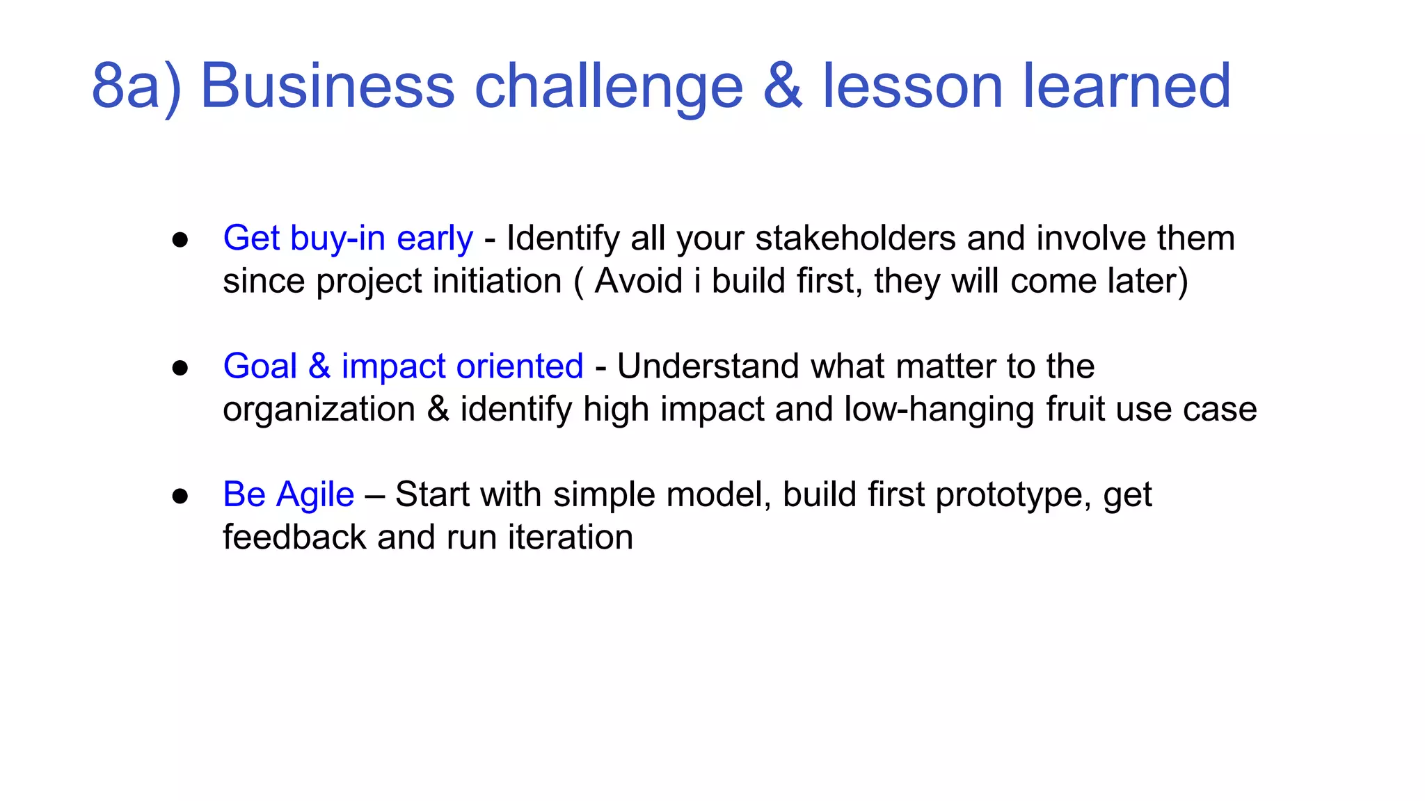 8a) Business challenge & lesson learned
● Get buy-in early - Identify all your stakeholders and involve them
since project initiation ( Avoid i build first, they will come later)
● Goal & impact oriented - Understand what matter to the
organization & identify high impact and low-hanging fruit use case
● Be Agile – Start with simple model, build first prototype, get
feedback and run iteration
 
