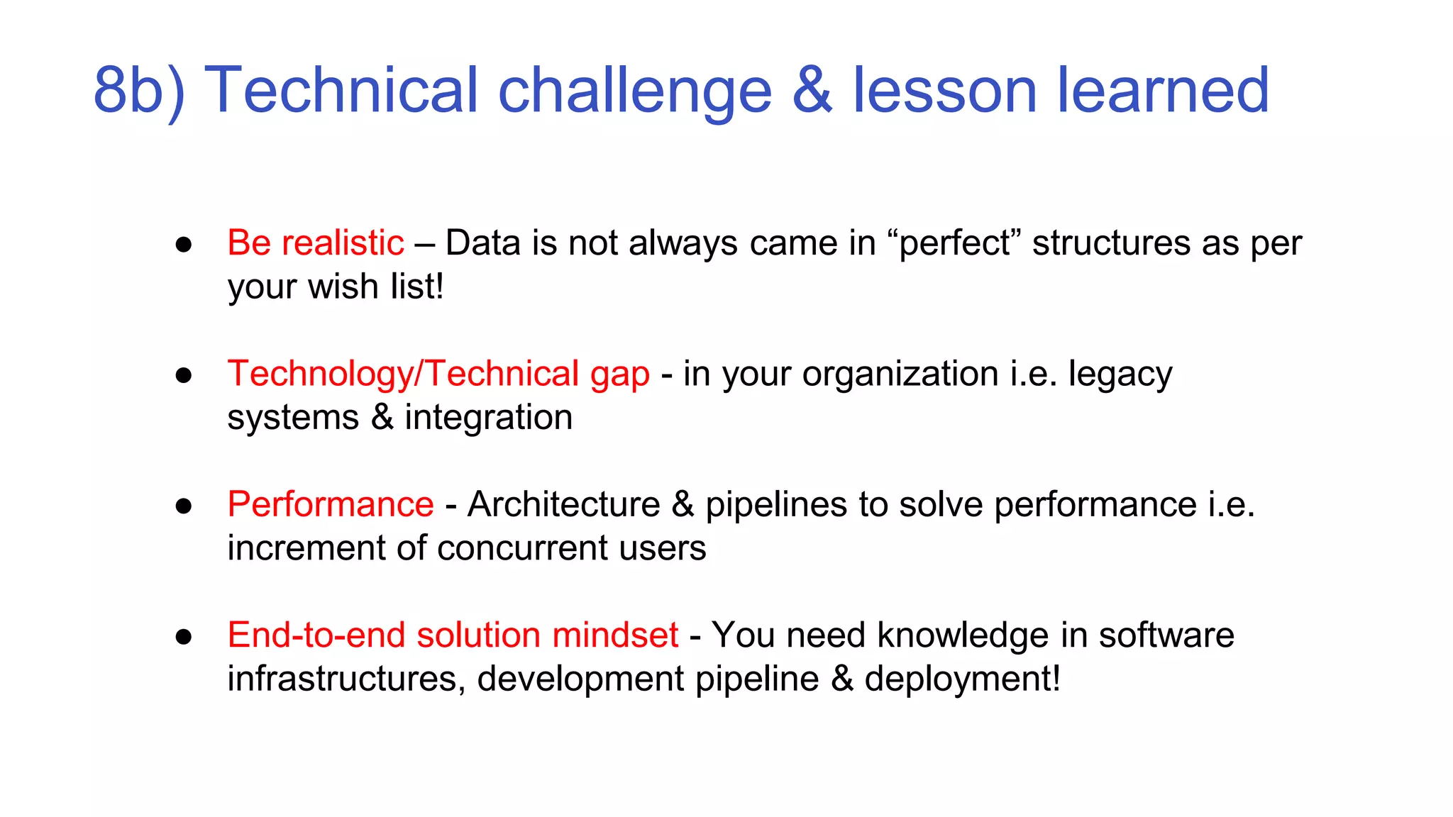 8b) Technical challenge & lesson learned
● Be realistic – Data is not always came in “perfect” structures as per
your wish list!
● Technology/Technical gap - in your organization i.e. legacy
systems & integration
● Performance - Architecture & pipelines to solve performance i.e.
increment of concurrent users
● End-to-end solution mindset - You need knowledge in software
infrastructures, development pipeline & deployment!
 