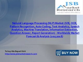Natural Language Processing (NLP) Market (IVR, OCR,
Pattern Recognition, Auto Coding, Text Analytics, Speech
Analytics, Machine Translation, Information Extraction,
Question Answer, Report Generation) - Worldwide Market
Forecast & Analysis (20132018)
To buy this ReportVisit
http://www.jsbmarketresearch.com
 