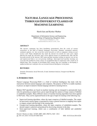 NATURAL LANGUAGE PROCESSING
THROUGH DIFFERENT CLASSES OF
MACHINE LEARNING
Harsh Jain and Keshav Mathur
Department of Information Science and Engineering,
BMS College of Engineering, Bangalore, India
harshjain30@gmail.com
keshavmathur@outlook.com

ABSTRACT
The internet community has been benefitting tremendously from the works of various
researchers in the field of Natural Language Processing. Semantic orientation analysis,
sentiment analysis, etc. has served the social networks as well as companies relying on user
reviews well. Flame identification has made the internet less hostile for some users. Spam
filtering has made the electronic mail a more efficient means of communication. But with the
incessant growth of the internet, NLP using machine learning working on massive sets of raw
and unprocessed data is an ever-growing challenge. Semi-supervised machine learning can
overcome this problem by using a large set of unlabeled data in conjunction with a small set of
labeled data. Also, focusing on developing NLP systems that can contribute to developing a
unified architecture could pave the way towards General Intelligence in the future.

KEYWORDS
Semantic Orientation, Social Networks, E-mail, Sentiment Analysis, Unsupervised Machine
Learning

1. INTRODUCTION
Natural Language Processing (NLP) is a field of Artificial Intelligence that deals with the
interactions between natural languages and computers. The purpose of NLP is to enable machines
to process an input in natural or human language and derive meaning from it.
Modern NLP algorithms are based on machine learning and are designed to automatically learn
rules for generating an output from a given input through the analysis of large corpora of labelled
or unlabelled examples. Many different classes of machine learning algorithms have been applied
to NLP tasks. They can be organized based on the type of input for training in the following way:
•

•
•

Supervised learning algorithms, where the input comprises of labelled examples. The output
for previously unseen inputs is generated by using a general function or mapping from inputs
to outputs created with the help of the training data.
Unsupervised learning algorithms, where the input comprises of unlabelled examples. The
desired output is unknown and produced by discovering structure in the data.
Semi-supervised learning, which uses a combination of both labelled and unlabelled
examples.

David C. Wyld et al. (Eds) : CCSIT, SIPP, AISC, PDCTA, NLP - 2014
pp. 307–315, 2014. © CS & IT-CSCP 2014

DOI : 10.5121/csit.2014.4226

 