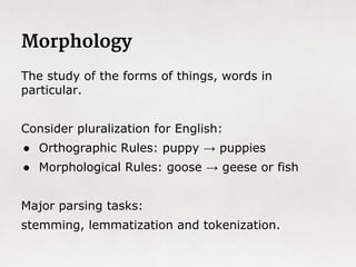 Formal vs. Natural Languages
Formal Languages
- Strict, unchanging rules defined
by grammars and parsed by
regular expressions
- Generally application specific
(chemistry, math)
- Literal: exactly what is said is
meant.
- No ambiguity
- Parsable by regular expressions
- Inflexible: no new terms or
meaning.
Natural Languages
- Flexible, evolving language that
occurs naturally in human
communication
- Unspecific and used in many
domains and applications
- Redundant and verbose in order
to make up for ambiguity
- Expressive
- Difficult to parse
- Very flexible even in narrow
contexts
 
