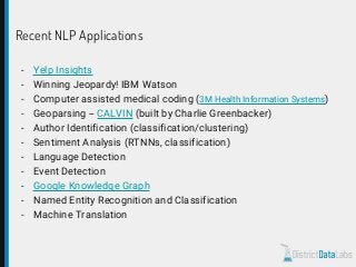 Recent NLP Applications
- Yelp Insights
- Winning Jeopardy! IBM Watson
- Computer assisted medical coding (3M Health Information Systems)
- Geoparsing -- CALVIN (built by Charlie Greenbacker)
- Author Identification (classification/clustering)
- Sentiment Analysis (RTNNs, classification)
- Language Detection
- Event Detection
- Google Knowledge Graph
- Named Entity Recognition and Classification
- Machine Translation
 