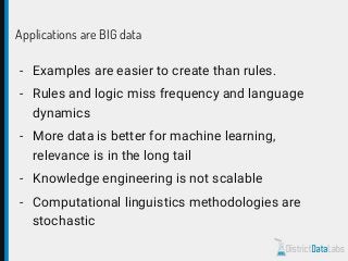Applications are BIG data
- Examples are easier to create than rules.
- Rules and logic miss frequency and language
dynamics
- More data is better for machine learning,
relevance is in the long tail
- Knowledge engineering is not scalable
- Computational linguistics methodologies are
stochastic
 
